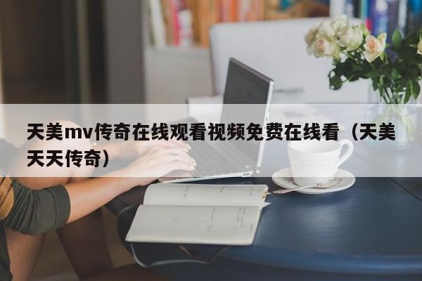 天美mv传奇在线观看视频免费在线看(天美天天传奇)