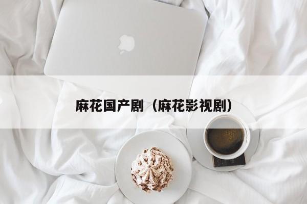 麻花国产剧(麻花影视剧)