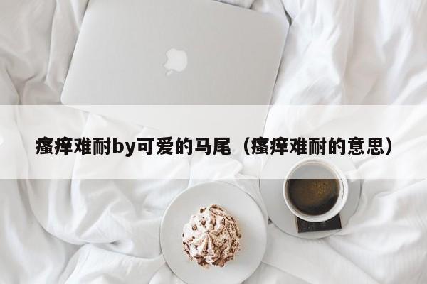 瘙痒难耐by可爱的马尾(瘙痒难耐的意思)