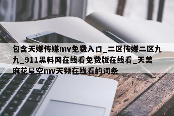 包含天媒传媒mv免费入口_二区传媒二区九九_911黑料网在线看免费版在线看_天美麻花星空mv天频在线看的词条