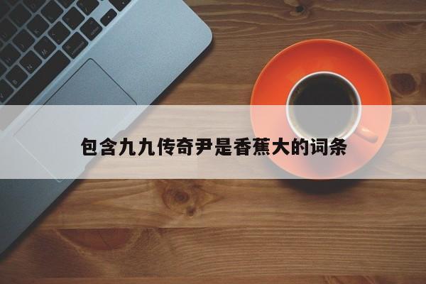 包含九九传奇尹是香蕉大的词条