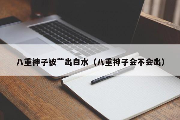 八重神子被艹出白水(八重神子会不会出)