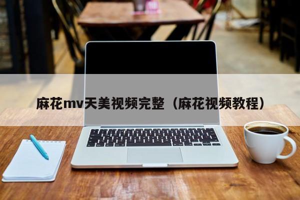 麻花mv天美视频完整(麻花视频教程)